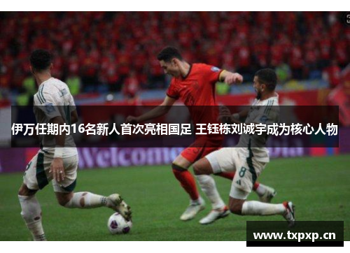 伊万任期内16名新人首次亮相国足 王钰栋刘诚宇成为核心人物