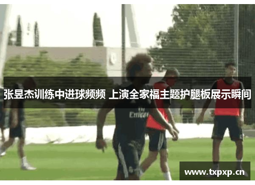 张昱杰训练中进球频频 上演全家福主题护腿板展示瞬间