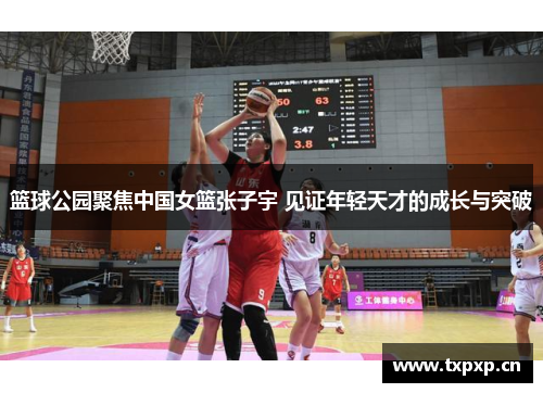 篮球公园聚焦中国女篮张子宇 见证年轻天才的成长与突破
